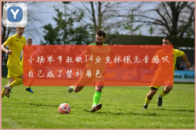 小杨单节狂砍14分克林根无奈感叹自己成了替补角色