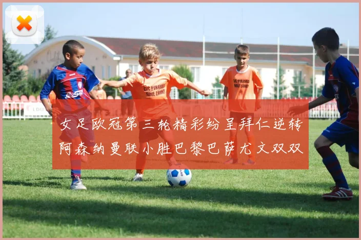 女足欧冠第三轮精彩纷呈拜仁逆转阿森纳曼联小胜巴黎巴萨尤文双双获胜