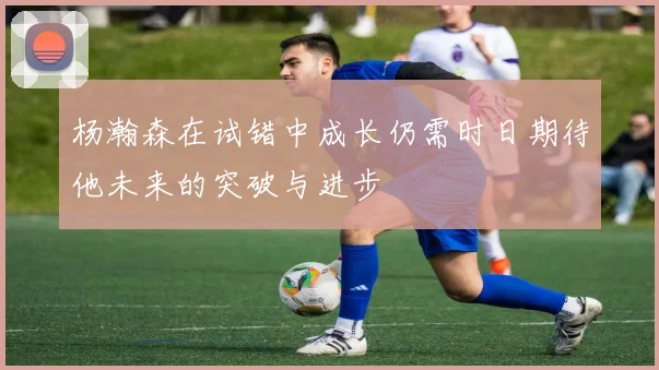 杨瀚森在试错中成长仍需时日期待他未来的突破与进步