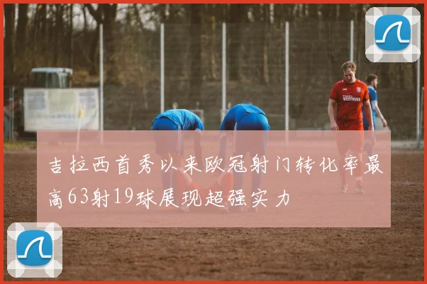 吉拉西首秀以来欧冠射门转化率最高63射19球展现超强实力