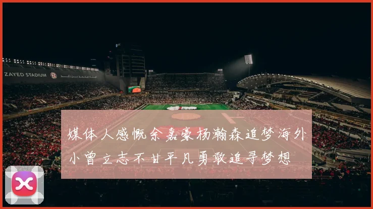 媒体人感慨余嘉豪杨瀚森追梦海外小曾立志不甘平凡勇敢追寻梦想