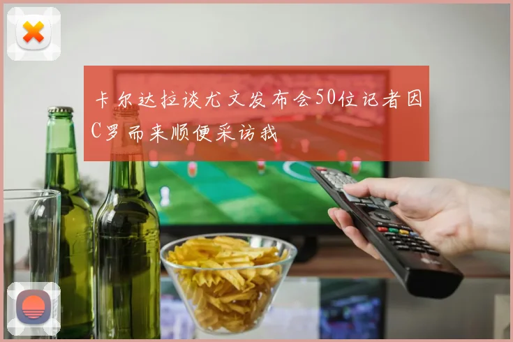 卡尔达拉谈尤文发布会50位记者因C罗而来顺便采访我