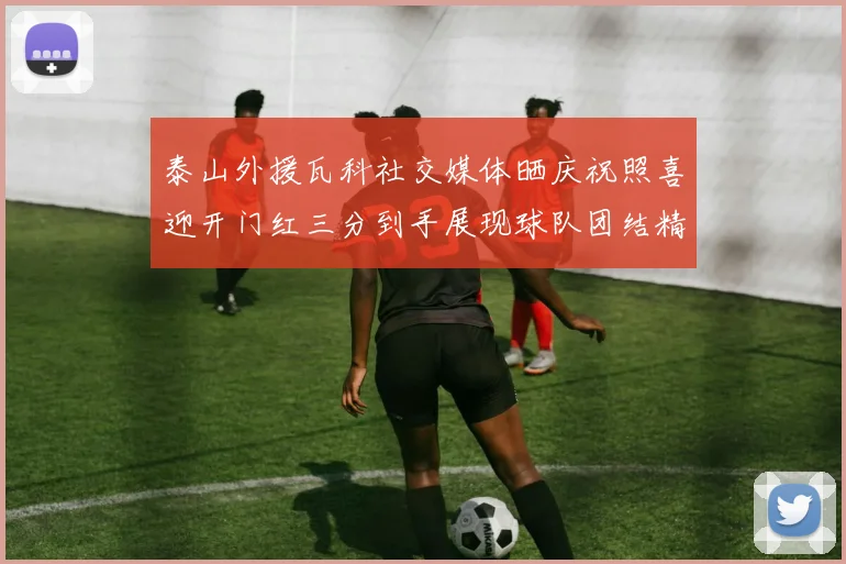 泰山外援瓦科社交媒体晒庆祝照喜迎开门红三分到手展现球队团结精神