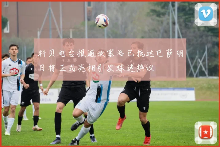 科贝电台报道坎塞洛已抵达巴萨明日将正式亮相引发球迷热议