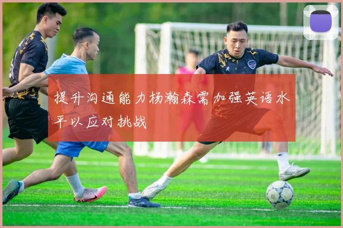 提升沟通能力杨瀚森需加强英语水平以应对挑战