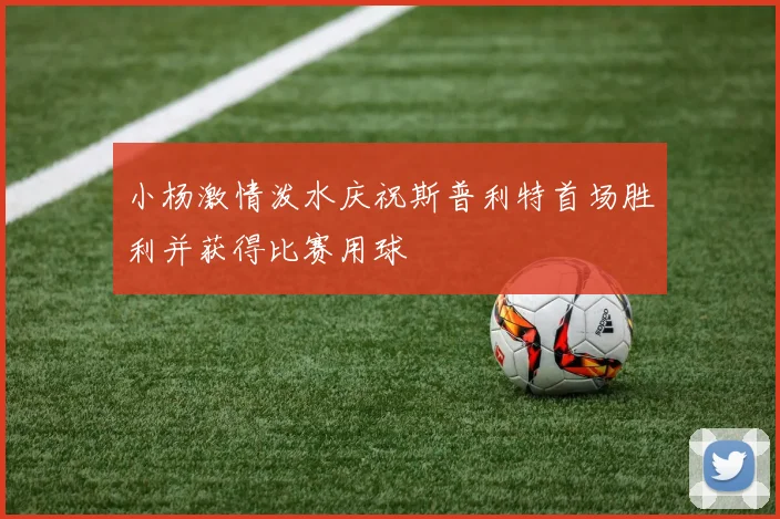 小杨激情泼水庆祝斯普利特首场胜利并获得比赛用球