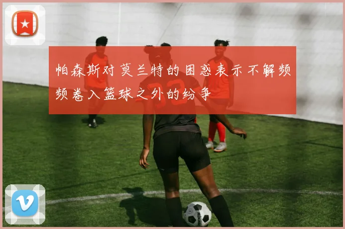 帕森斯对莫兰特的困惑表示不解频频卷入篮球之外的纷争