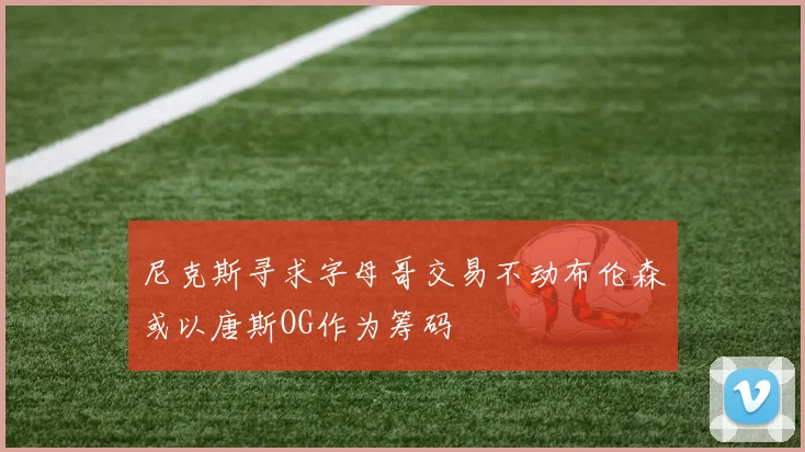 尼克斯寻求字母哥交易不动布伦森或以唐斯OG作为筹码