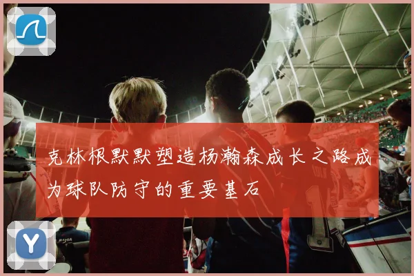 克林根默默塑造杨瀚森成长之路成为球队防守的重要基石