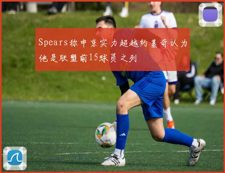 Spears称申京实力超越约基奇认为他是联盟前15球员之列