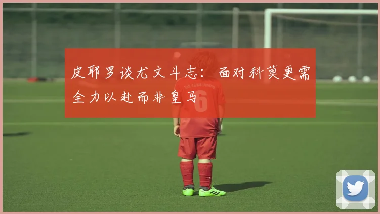 皮耶罗谈尤文斗志：面对科莫更需全力以赴而非皇马