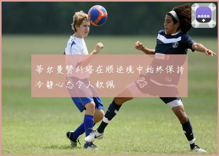蒂尔曼赞科塔在顺逆境中始终保持冷静心态令人钦佩