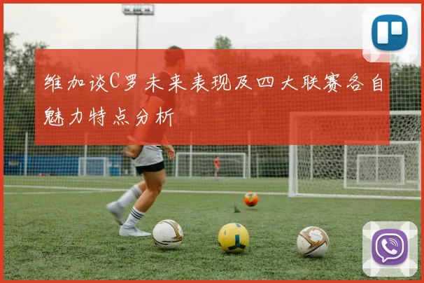维加谈C罗未来表现及四大联赛各自魅力特点分析
